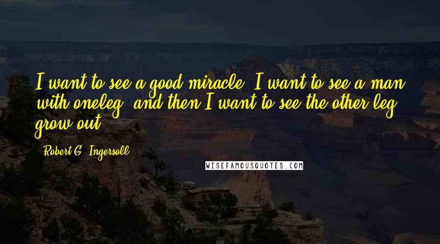 Robert G. Ingersoll Quotes: I want to see a good miracle. I want to see a man with oneleg, and then I want to see the other leg grow out.