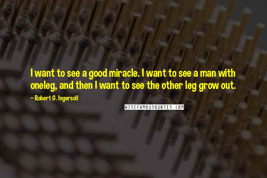 Robert G. Ingersoll Quotes: I want to see a good miracle. I want to see a man with oneleg, and then I want to see the other leg grow out.