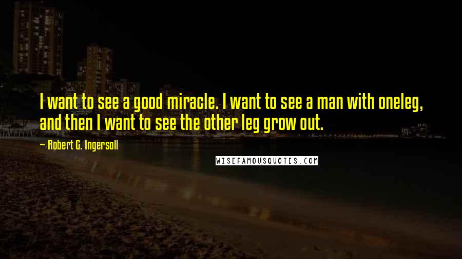 Robert G. Ingersoll Quotes: I want to see a good miracle. I want to see a man with oneleg, and then I want to see the other leg grow out.