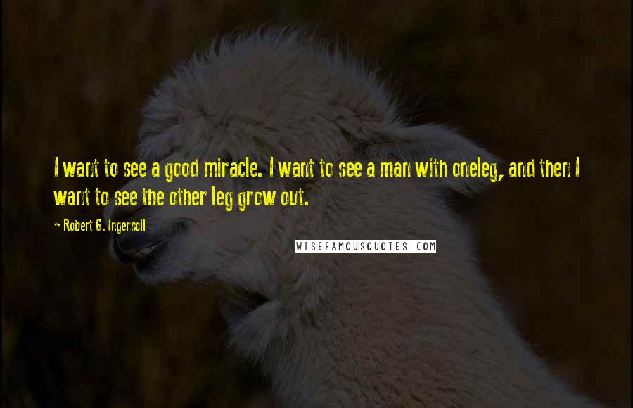 Robert G. Ingersoll Quotes: I want to see a good miracle. I want to see a man with oneleg, and then I want to see the other leg grow out.