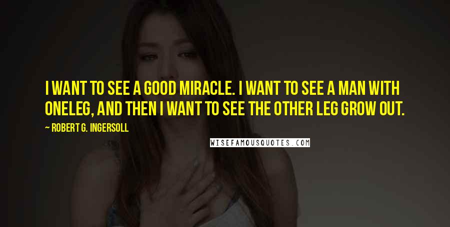 Robert G. Ingersoll Quotes: I want to see a good miracle. I want to see a man with oneleg, and then I want to see the other leg grow out.