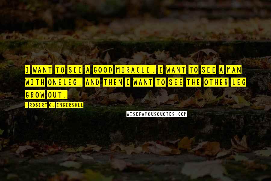 Robert G. Ingersoll Quotes: I want to see a good miracle. I want to see a man with oneleg, and then I want to see the other leg grow out.