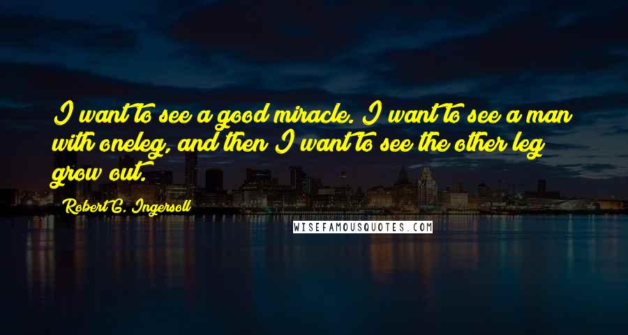 Robert G. Ingersoll Quotes: I want to see a good miracle. I want to see a man with oneleg, and then I want to see the other leg grow out.