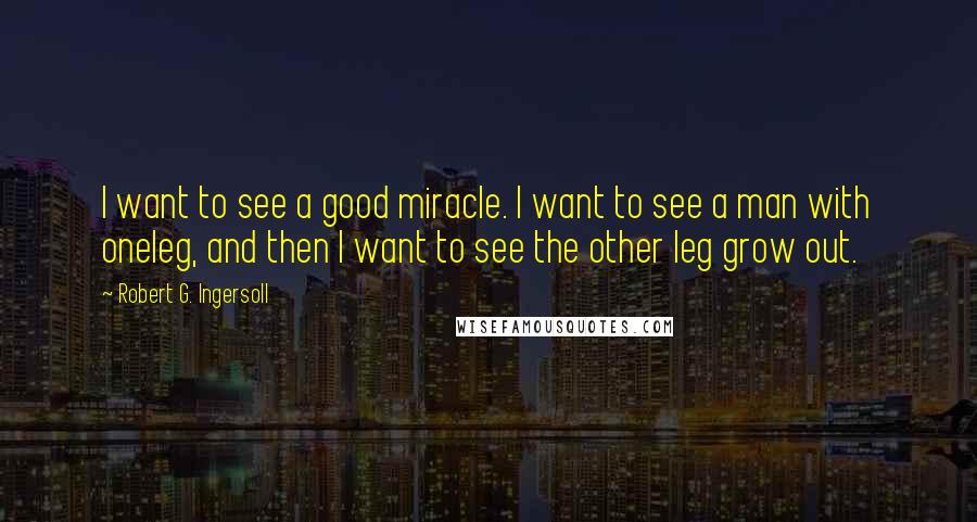 Robert G. Ingersoll Quotes: I want to see a good miracle. I want to see a man with oneleg, and then I want to see the other leg grow out.