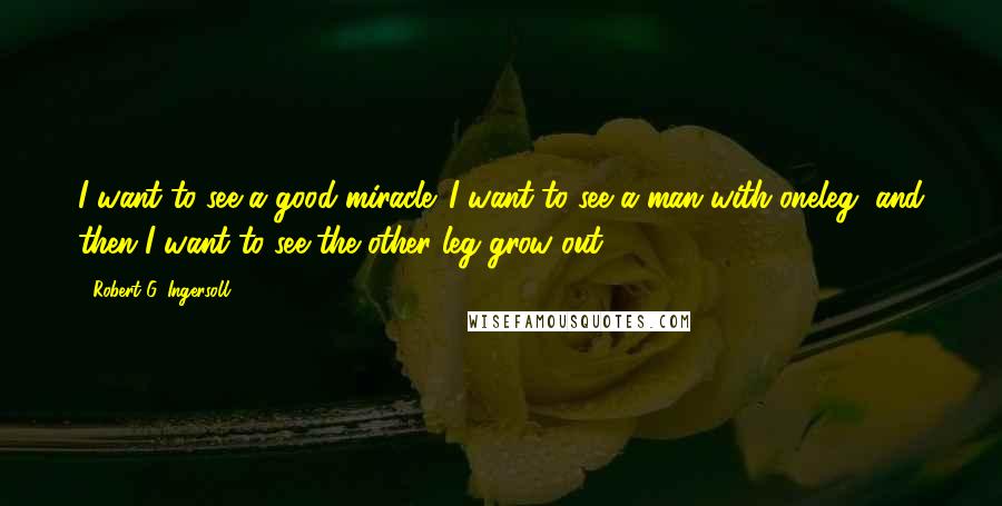 Robert G. Ingersoll Quotes: I want to see a good miracle. I want to see a man with oneleg, and then I want to see the other leg grow out.