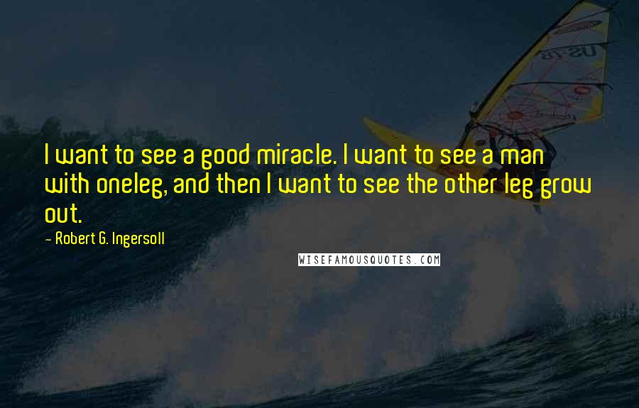 Robert G. Ingersoll Quotes: I want to see a good miracle. I want to see a man with oneleg, and then I want to see the other leg grow out.