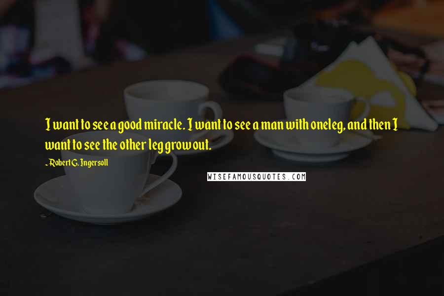 Robert G. Ingersoll Quotes: I want to see a good miracle. I want to see a man with oneleg, and then I want to see the other leg grow out.