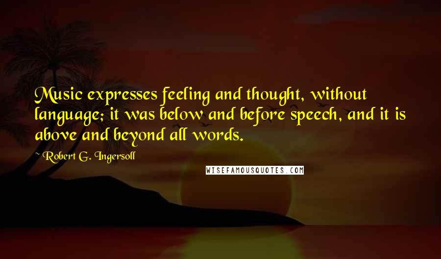 Robert G. Ingersoll Quotes: Music expresses feeling and thought, without language; it was below and before speech, and it is above and beyond all words.