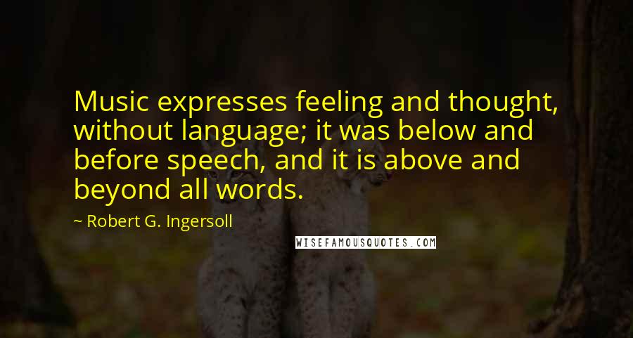 Robert G. Ingersoll Quotes: Music expresses feeling and thought, without language; it was below and before speech, and it is above and beyond all words.