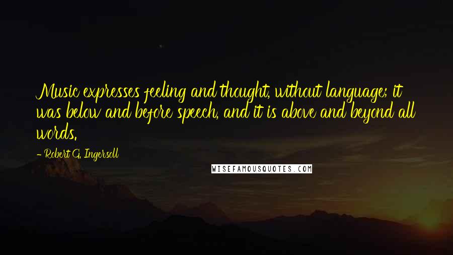 Robert G. Ingersoll Quotes: Music expresses feeling and thought, without language; it was below and before speech, and it is above and beyond all words.