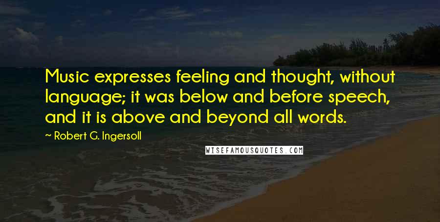 Robert G. Ingersoll Quotes: Music expresses feeling and thought, without language; it was below and before speech, and it is above and beyond all words.