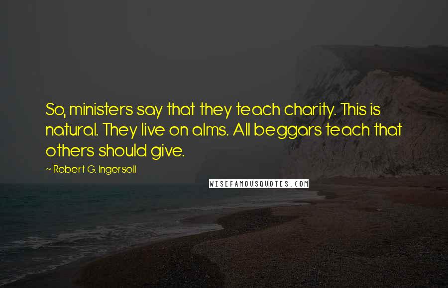 Robert G. Ingersoll Quotes: So, ministers say that they teach charity. This is natural. They live on alms. All beggars teach that others should give.