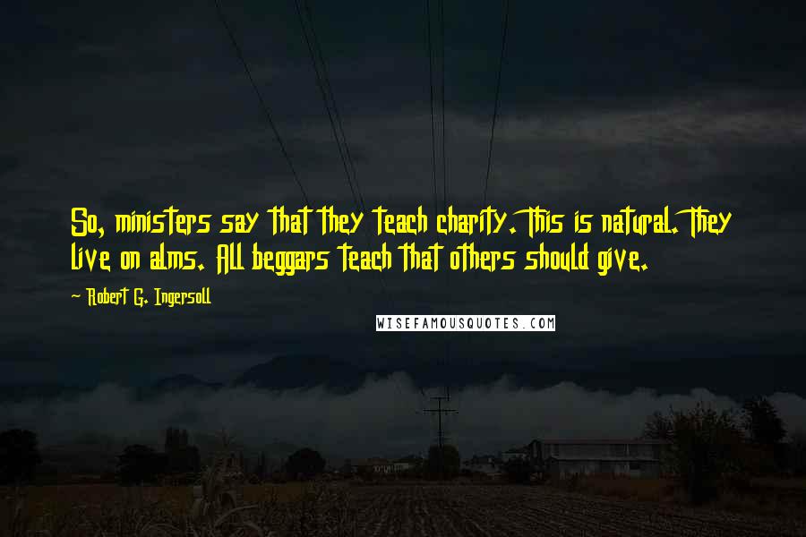 Robert G. Ingersoll Quotes: So, ministers say that they teach charity. This is natural. They live on alms. All beggars teach that others should give.
