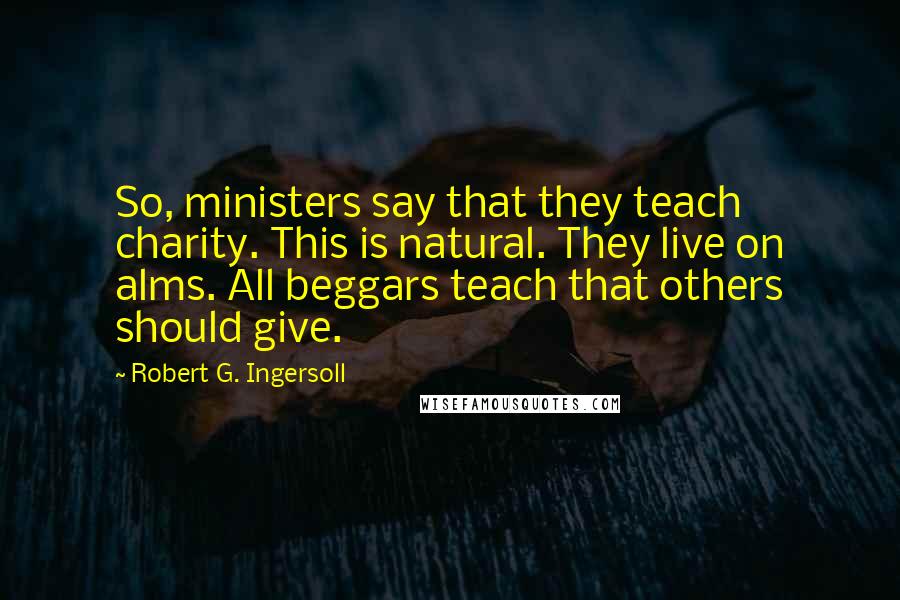 Robert G. Ingersoll Quotes: So, ministers say that they teach charity. This is natural. They live on alms. All beggars teach that others should give.