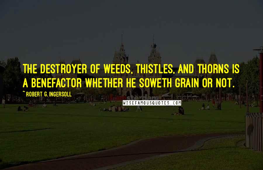 Robert G. Ingersoll Quotes: The destroyer of weeds, thistles, and thorns is a benefactor whether he soweth grain or not.