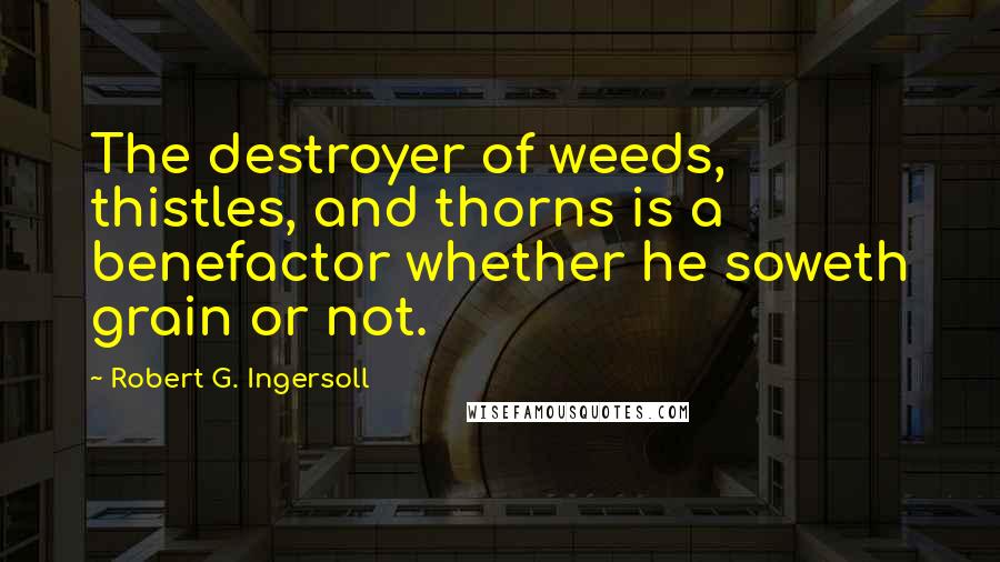 Robert G. Ingersoll Quotes: The destroyer of weeds, thistles, and thorns is a benefactor whether he soweth grain or not.