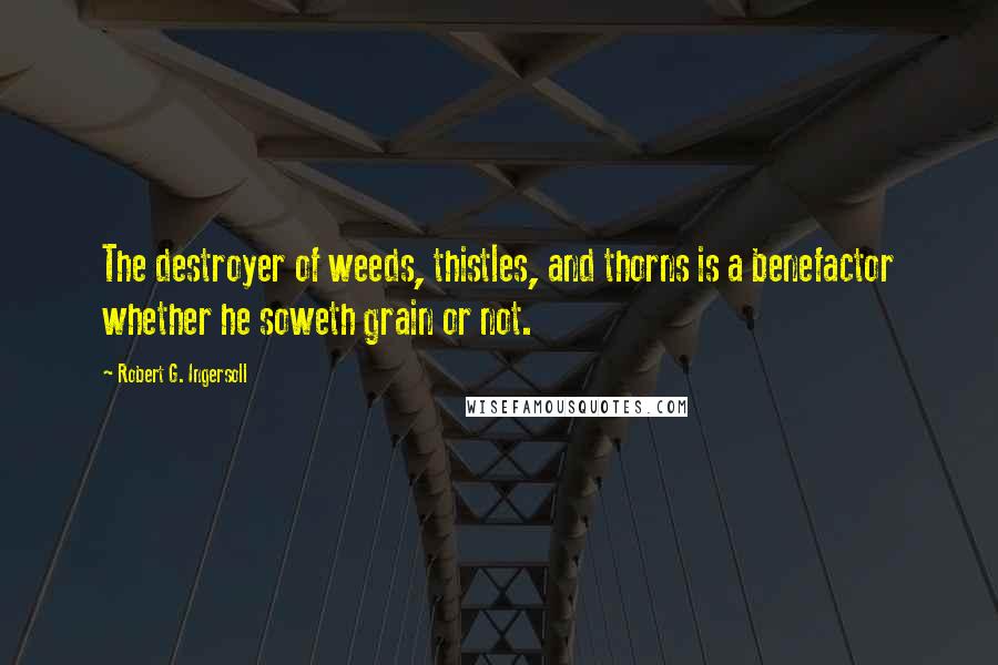 Robert G. Ingersoll Quotes: The destroyer of weeds, thistles, and thorns is a benefactor whether he soweth grain or not.