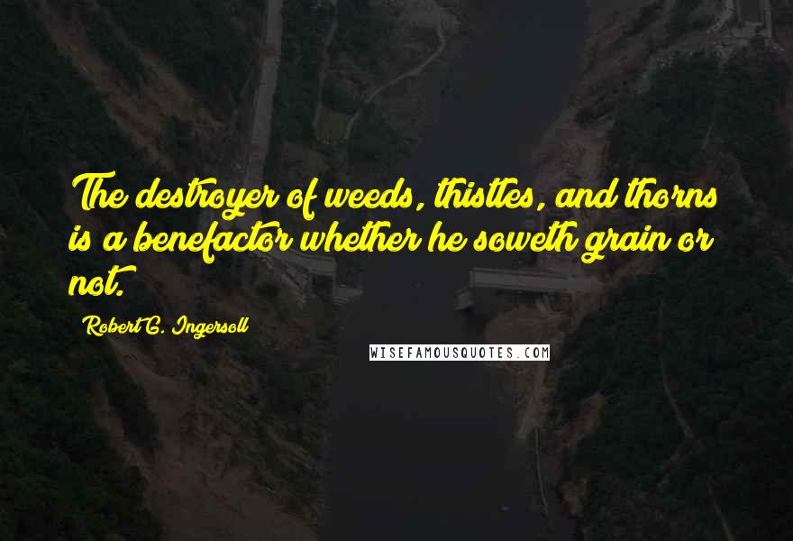 Robert G. Ingersoll Quotes: The destroyer of weeds, thistles, and thorns is a benefactor whether he soweth grain or not.