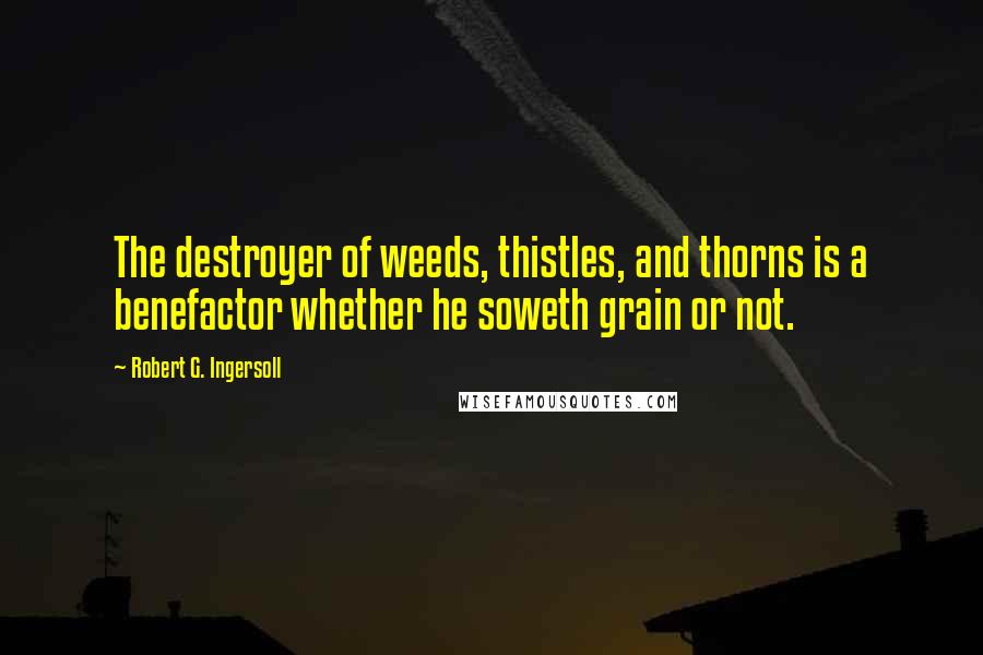 Robert G. Ingersoll Quotes: The destroyer of weeds, thistles, and thorns is a benefactor whether he soweth grain or not.