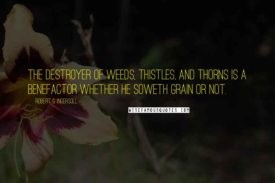 Robert G. Ingersoll Quotes: The destroyer of weeds, thistles, and thorns is a benefactor whether he soweth grain or not.