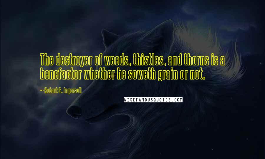 Robert G. Ingersoll Quotes: The destroyer of weeds, thistles, and thorns is a benefactor whether he soweth grain or not.