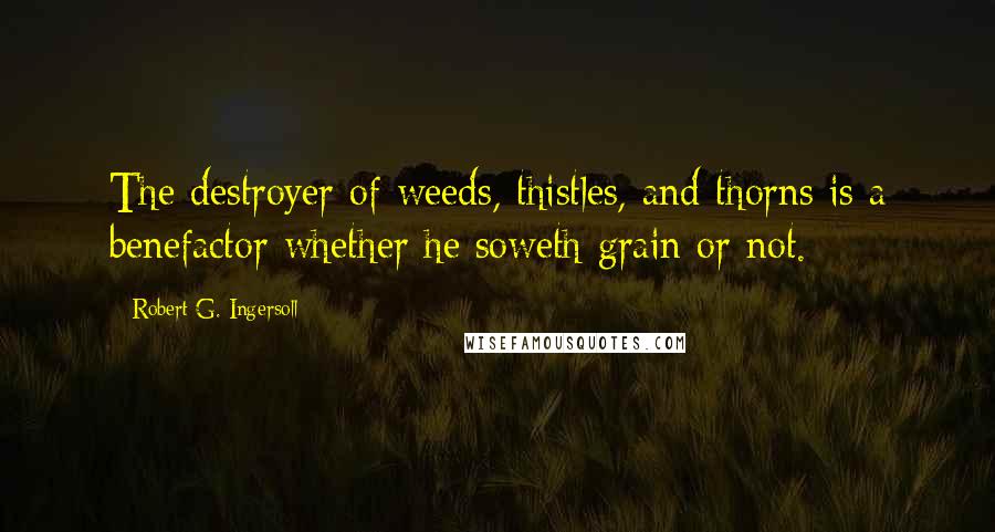 Robert G. Ingersoll Quotes: The destroyer of weeds, thistles, and thorns is a benefactor whether he soweth grain or not.
