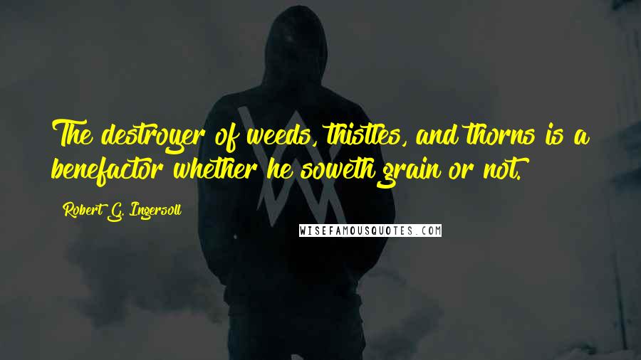 Robert G. Ingersoll Quotes: The destroyer of weeds, thistles, and thorns is a benefactor whether he soweth grain or not.