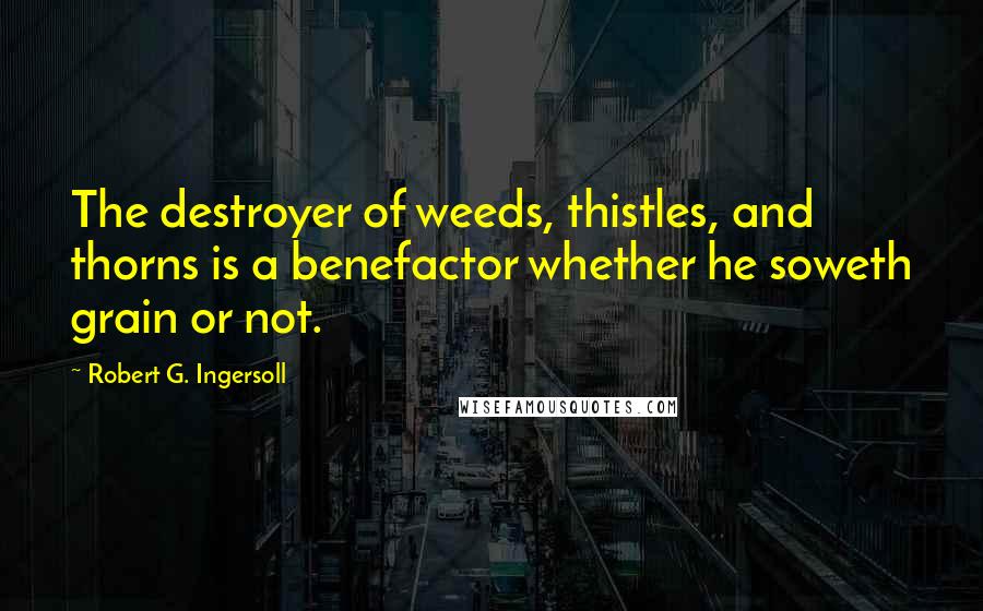 Robert G. Ingersoll Quotes: The destroyer of weeds, thistles, and thorns is a benefactor whether he soweth grain or not.