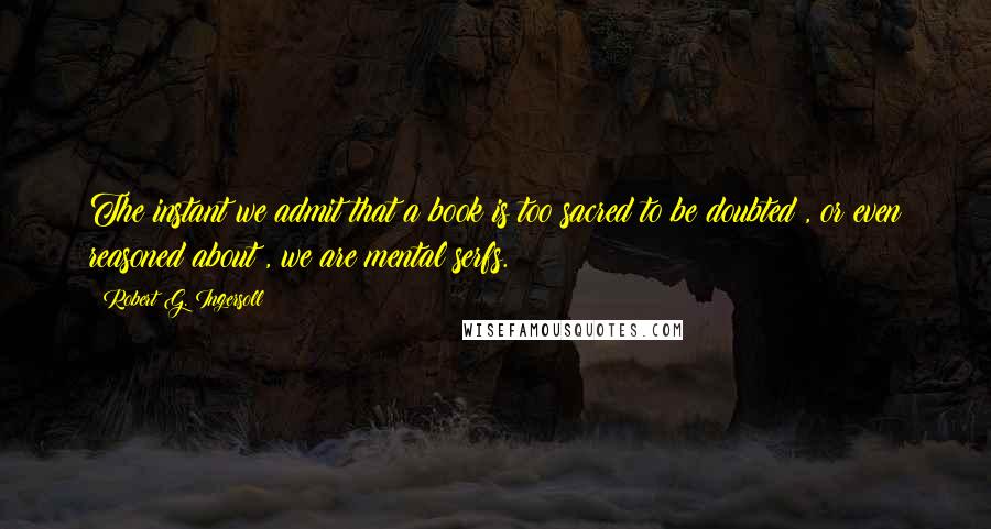 Robert G. Ingersoll Quotes: The instant we admit that a book is too sacred to be doubted , or even reasoned about , we are mental serfs.