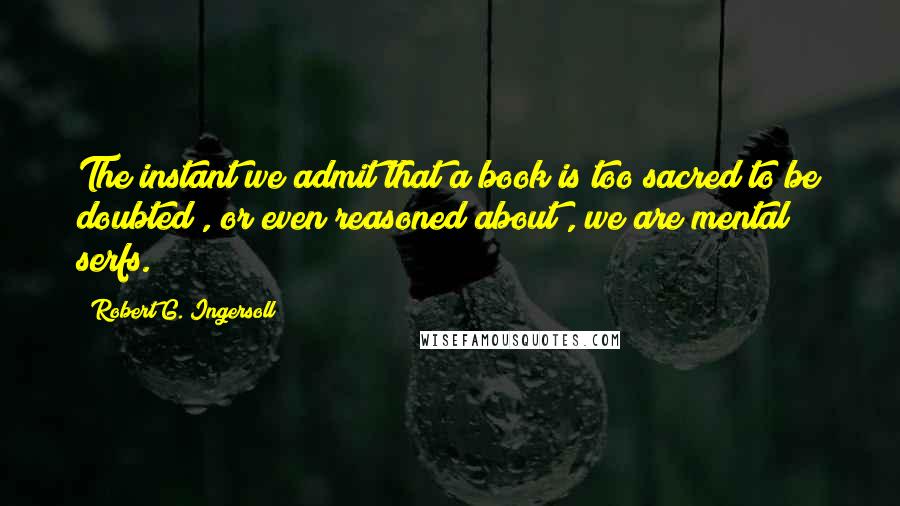 Robert G. Ingersoll Quotes: The instant we admit that a book is too sacred to be doubted , or even reasoned about , we are mental serfs.