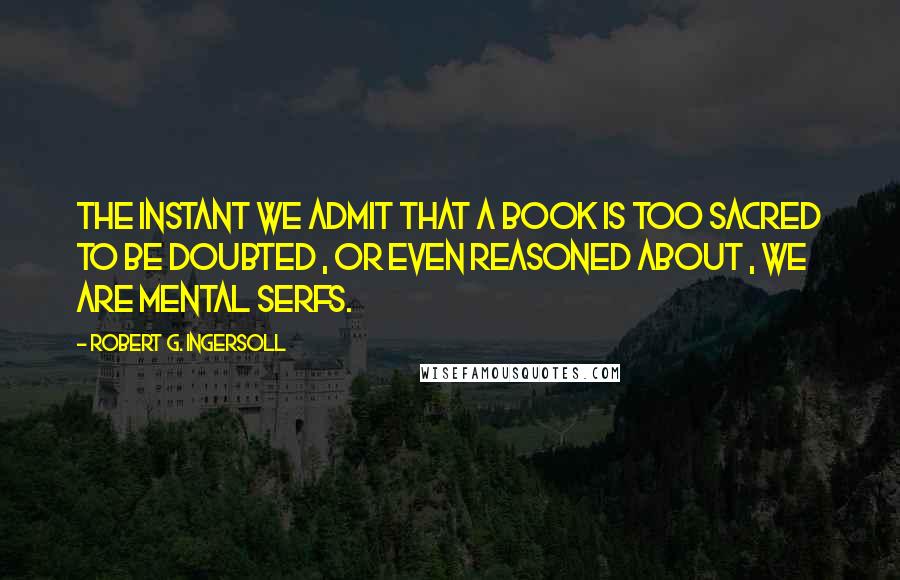 Robert G. Ingersoll Quotes: The instant we admit that a book is too sacred to be doubted , or even reasoned about , we are mental serfs.