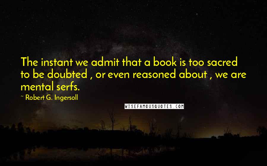 Robert G. Ingersoll Quotes: The instant we admit that a book is too sacred to be doubted , or even reasoned about , we are mental serfs.