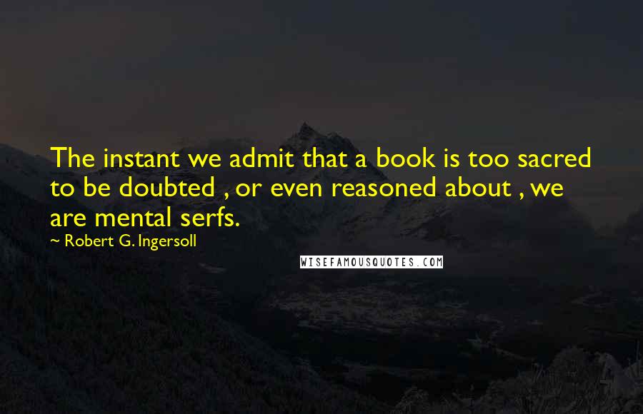 Robert G. Ingersoll Quotes: The instant we admit that a book is too sacred to be doubted , or even reasoned about , we are mental serfs.