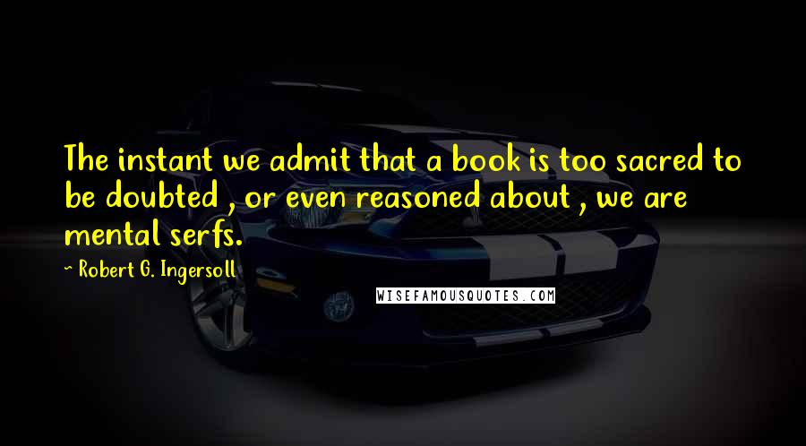 Robert G. Ingersoll Quotes: The instant we admit that a book is too sacred to be doubted , or even reasoned about , we are mental serfs.