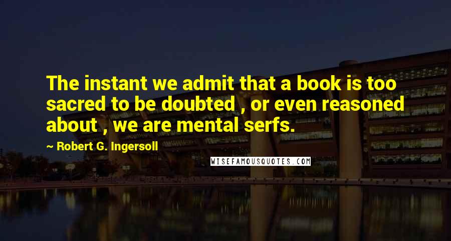 Robert G. Ingersoll Quotes: The instant we admit that a book is too sacred to be doubted , or even reasoned about , we are mental serfs.