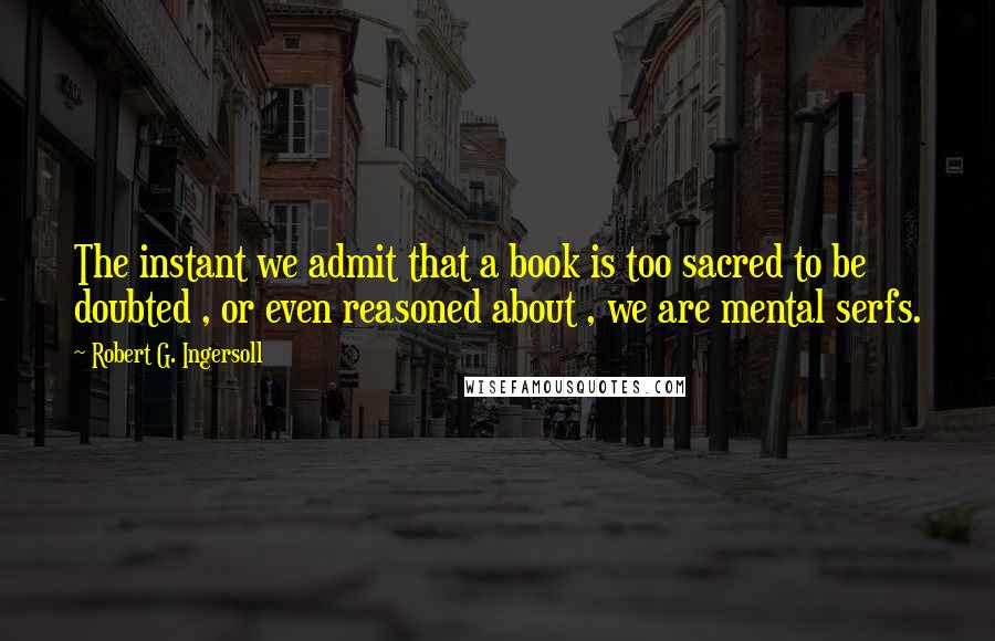 Robert G. Ingersoll Quotes: The instant we admit that a book is too sacred to be doubted , or even reasoned about , we are mental serfs.