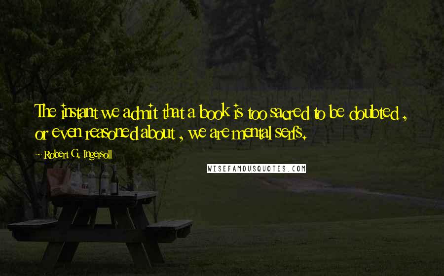 Robert G. Ingersoll Quotes: The instant we admit that a book is too sacred to be doubted , or even reasoned about , we are mental serfs.