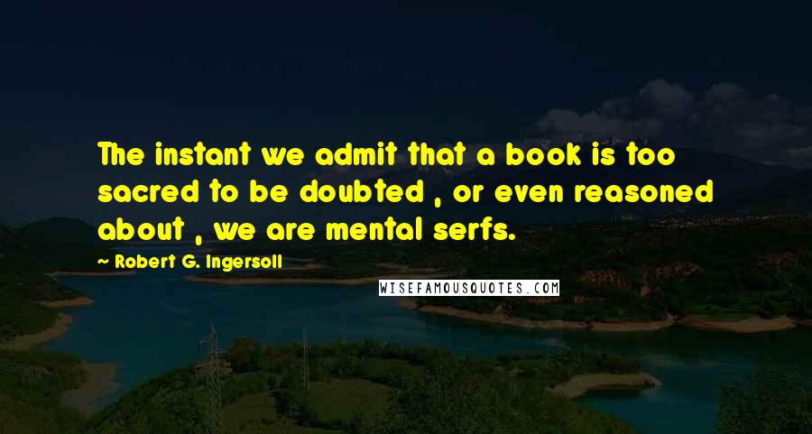 Robert G. Ingersoll Quotes: The instant we admit that a book is too sacred to be doubted , or even reasoned about , we are mental serfs.