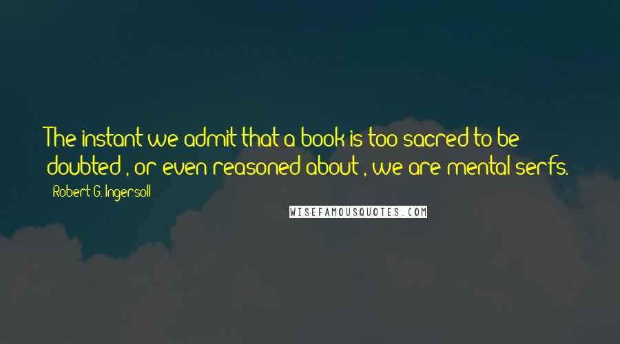 Robert G. Ingersoll Quotes: The instant we admit that a book is too sacred to be doubted , or even reasoned about , we are mental serfs.