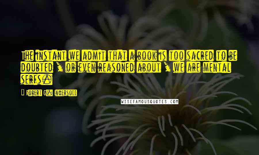 Robert G. Ingersoll Quotes: The instant we admit that a book is too sacred to be doubted , or even reasoned about , we are mental serfs.