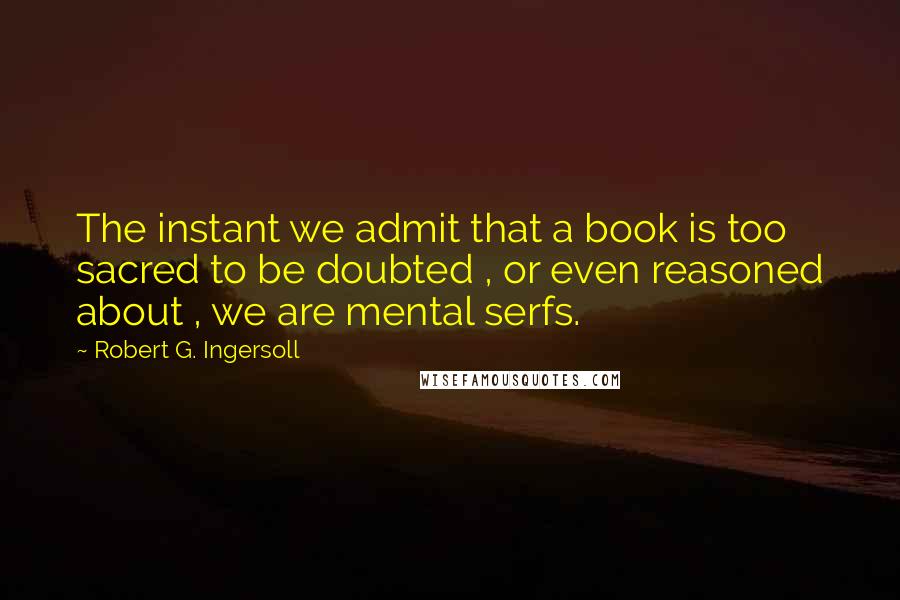 Robert G. Ingersoll Quotes: The instant we admit that a book is too sacred to be doubted , or even reasoned about , we are mental serfs.