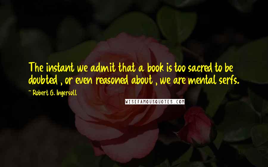 Robert G. Ingersoll Quotes: The instant we admit that a book is too sacred to be doubted , or even reasoned about , we are mental serfs.