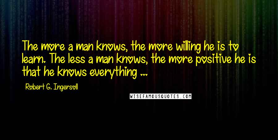 Robert G. Ingersoll Quotes: The more a man knows, the more willing he is to learn. The less a man knows, the more positive he is that he knows everything ...