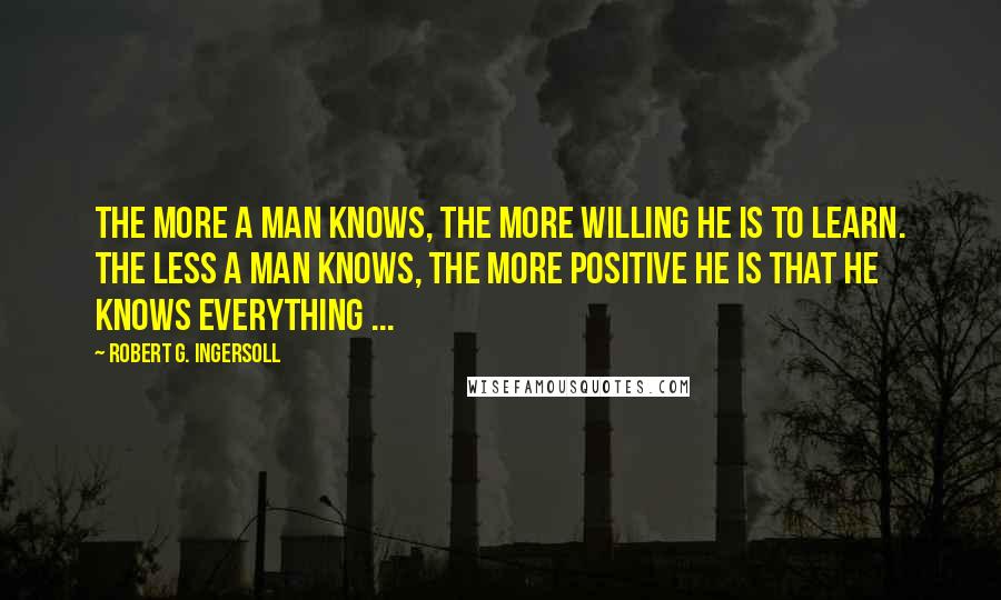 Robert G. Ingersoll Quotes: The more a man knows, the more willing he is to learn. The less a man knows, the more positive he is that he knows everything ...