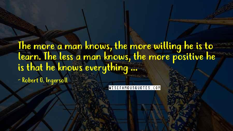 Robert G. Ingersoll Quotes: The more a man knows, the more willing he is to learn. The less a man knows, the more positive he is that he knows everything ...