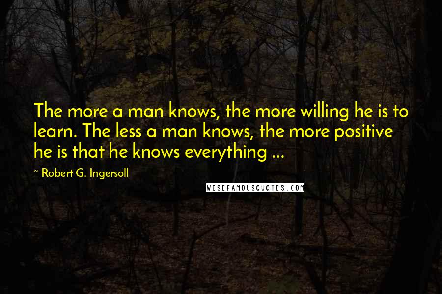 Robert G. Ingersoll Quotes: The more a man knows, the more willing he is to learn. The less a man knows, the more positive he is that he knows everything ...