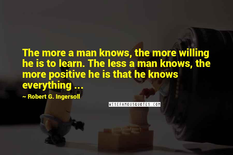 Robert G. Ingersoll Quotes: The more a man knows, the more willing he is to learn. The less a man knows, the more positive he is that he knows everything ...