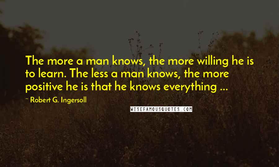 Robert G. Ingersoll Quotes: The more a man knows, the more willing he is to learn. The less a man knows, the more positive he is that he knows everything ...