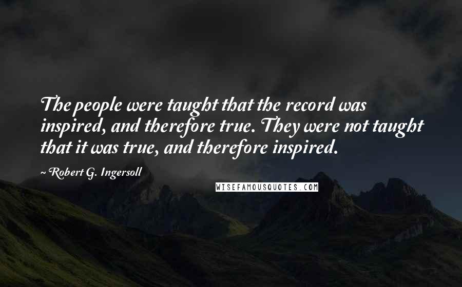 Robert G. Ingersoll Quotes: The people were taught that the record was inspired, and therefore true. They were not taught that it was true, and therefore inspired.