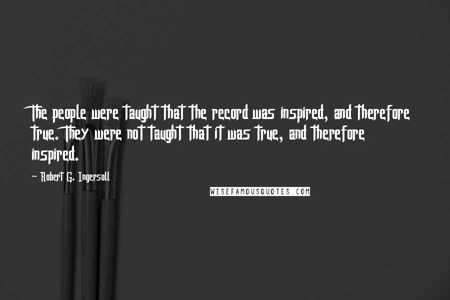 Robert G. Ingersoll Quotes: The people were taught that the record was inspired, and therefore true. They were not taught that it was true, and therefore inspired.